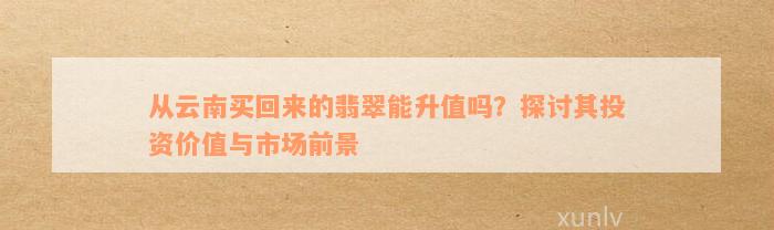 从云南买回来的翡翠能升值吗？探讨其投资价值与市场前景