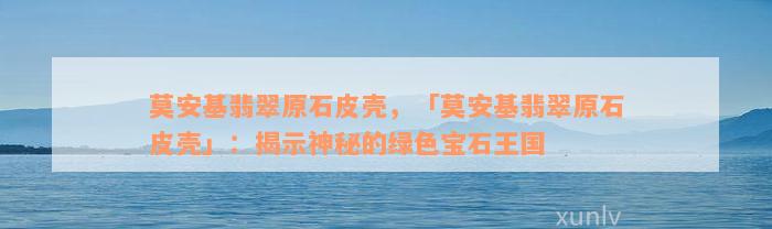 莫安基翡翠原石皮壳，「莫安基翡翠原石皮壳」：揭示神秘的绿色宝石王国