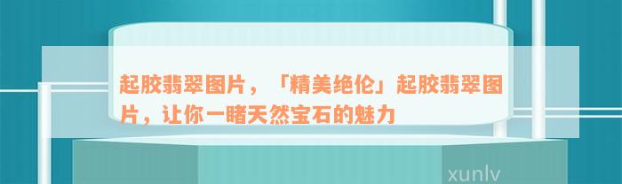 起胶翡翠图片，「精美绝伦」起胶翡翠图片，让你一睹天然宝石的魅力