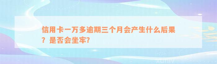 信用卡一万多逾期三个月会产生什么后果？是否会坐牢？