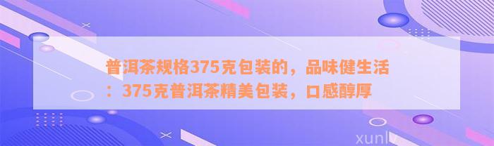 普洱茶规格375克包装的，品味健生活：375克普洱茶精美包装，口感醇厚