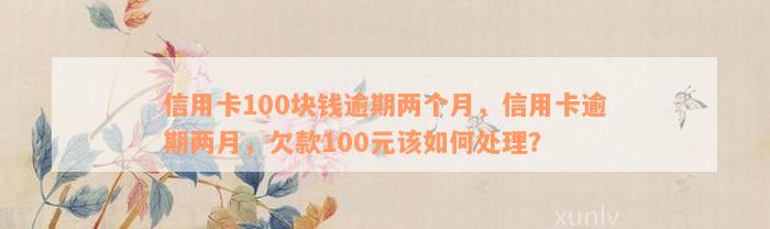 信用卡100块钱逾期两个月，信用卡逾期两月，欠款100元该如何处理？