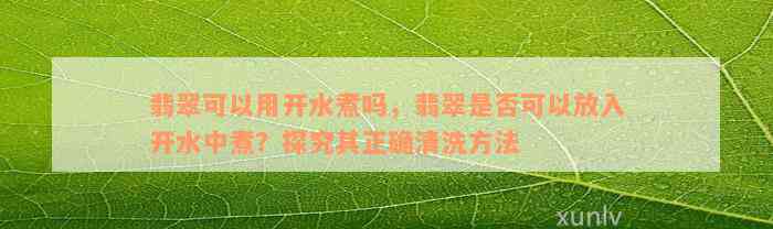 翡翠可以用开水煮吗，翡翠是否可以放入开水中煮？探究其正确清洗方法