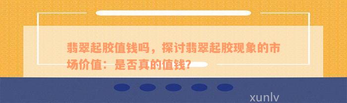 翡翠起胶值钱吗，探讨翡翠起胶现象的市场价值：是否真的值钱？