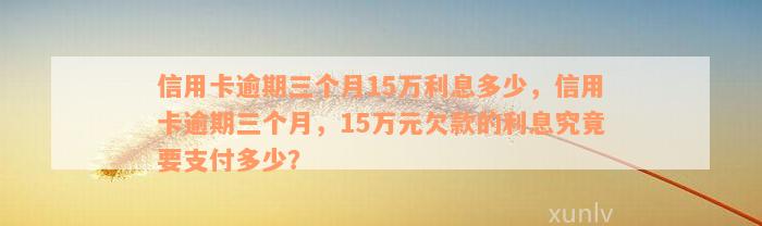 信用卡逾期三个月15万利息多少，信用卡逾期三个月，15万元欠款的利息究竟要支付多少？