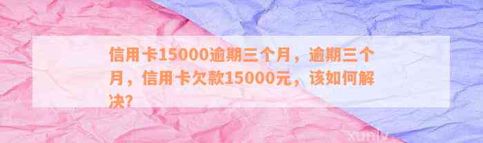 信用卡15000逾期三个月，逾期三个月，信用卡欠款15000元，该如何解决？