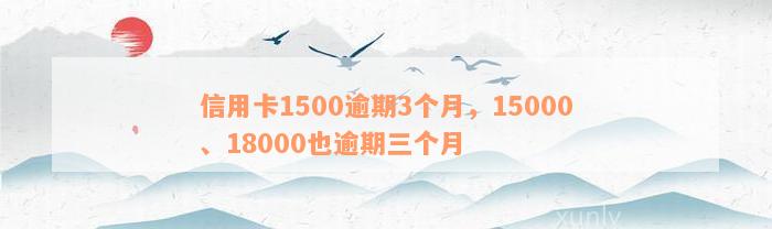 信用卡1500逾期3个月，15000、18000也逾期三个月