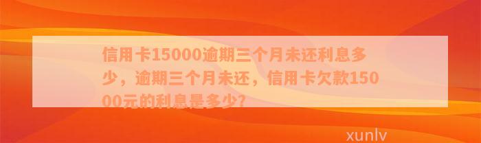 信用卡15000逾期三个月未还利息多少，逾期三个月未还，信用卡欠款15000元的利息是多少？