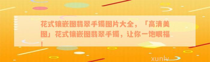 花式镶嵌图翡翠手镯图片大全，「高清美图」花式镶嵌图翡翠手镯，让你一饱眼福！