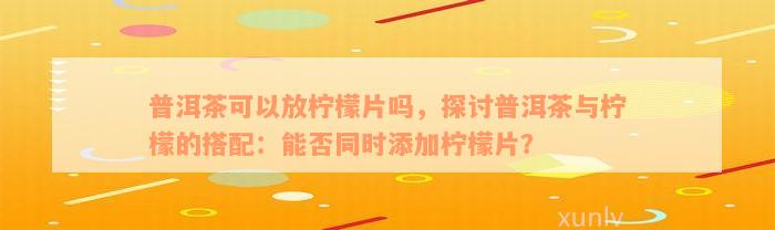 普洱茶可以放柠檬片吗，探讨普洱茶与柠檬的搭配：能否同时添加柠檬片？