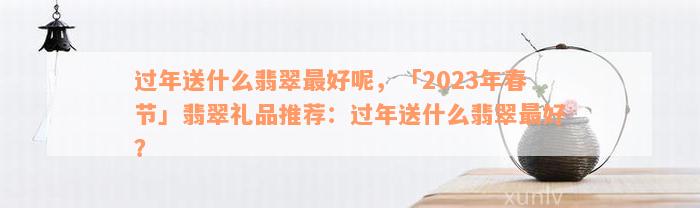 过年送什么翡翠最好呢，「2023年春节」翡翠礼品推荐：过年送什么翡翠最好？