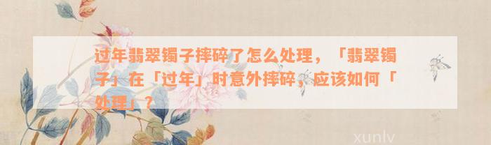 过年翡翠镯子摔碎了怎么处理，「翡翠镯子」在「过年」时意外摔碎，应该如何「处理」？