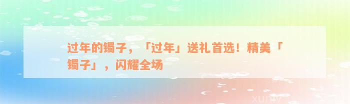 过年的镯子，「过年」送礼首选！精美「镯子」，闪耀全场