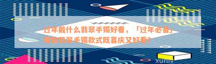 过年戴什么翡翠手镯好看，「过年必备」哪些翡翠手镯款式既喜庆又好看？