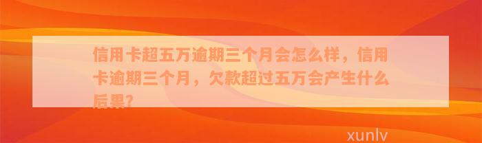 信用卡超五万逾期三个月会怎么样，信用卡逾期三个月，欠款超过五万会产生什么后果？