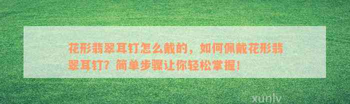 花形翡翠耳钉怎么戴的，如何佩戴花形翡翠耳钉？简单步骤让你轻松掌握！