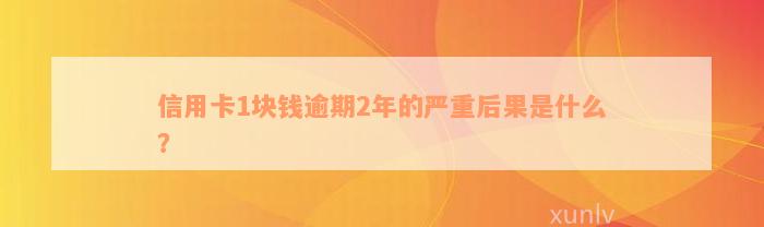 信用卡1块钱逾期2年的严重后果是什么？