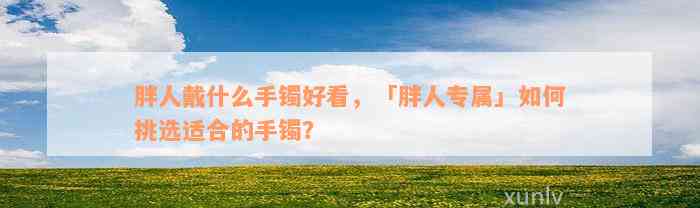 胖人戴什么手镯好看，「胖人专属」如何挑选适合的手镯？