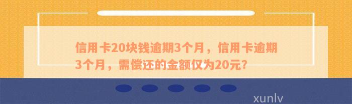 信用卡20块钱逾期3个月，信用卡逾期3个月，需偿还的金额仅为20元？