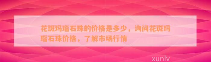 花斑玛瑙石珠的价格是多少，询问花斑玛瑙石珠价格，了解市场行情