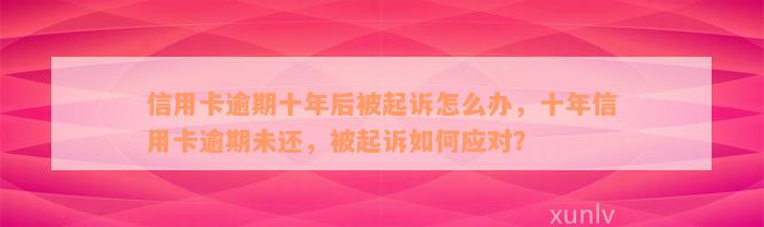 信用卡逾期十年后被起诉怎么办，十年信用卡逾期未还，被起诉如何应对？