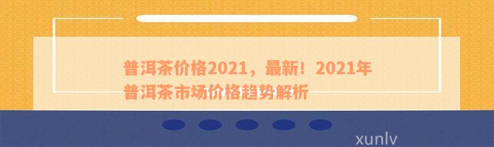 普洱茶价格2021，最新！2021年普洱茶市场价格趋势解析