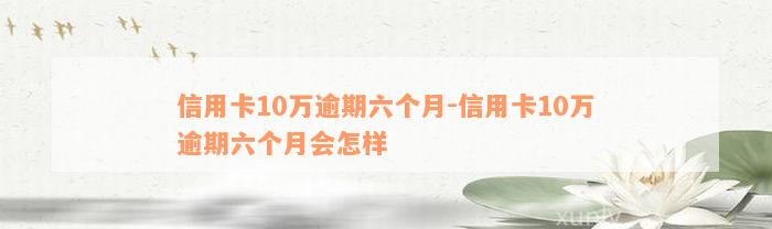 信用卡10万逾期六个月-信用卡10万逾期六个月会怎样