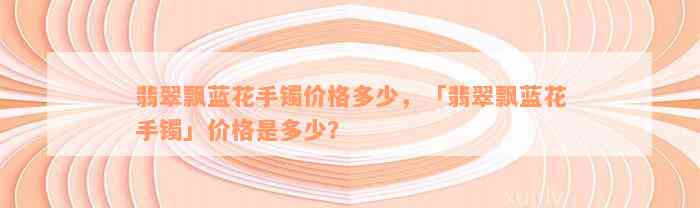 翡翠飘蓝花手镯价格多少，「翡翠飘蓝花手镯」价格是多少？