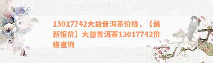 13017742大益普洱茶价格，【最新报价】大益普洱茶13017742价格查询