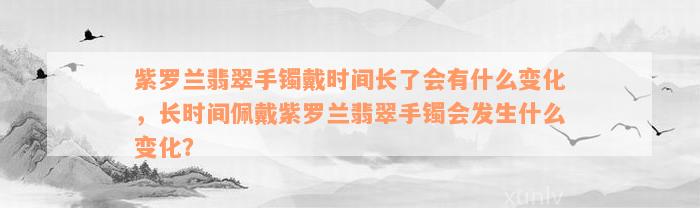 紫罗兰翡翠手镯戴时间长了会有什么变化，长时间佩戴紫罗兰翡翠手镯会发生什么变化？