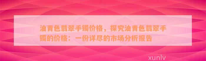 油青色翡翠手镯价格，探究油青色翡翠手镯的价格：一份详尽的市场分析报告