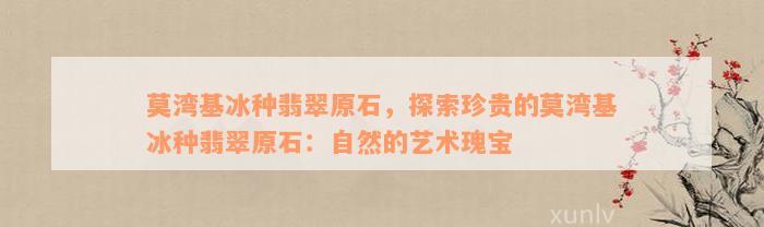 莫湾基冰种翡翠原石，探索珍贵的莫湾基冰种翡翠原石：自然的艺术瑰宝