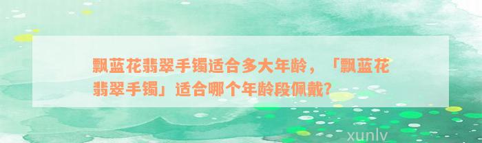 飘蓝花翡翠手镯适合多大年龄，「飘蓝花翡翠手镯」适合哪个年龄段佩戴？