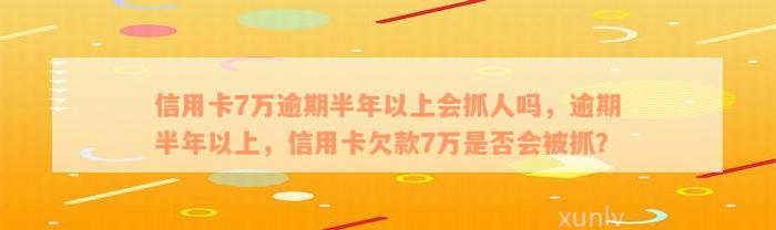 信用卡7万逾期半年以上会抓人吗，逾期半年以上，信用卡欠款7万是否会被抓？