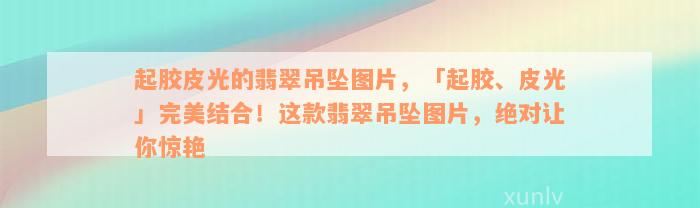 起胶皮光的翡翠吊坠图片，「起胶、皮光」完美结合！这款翡翠吊坠图片，绝对让你惊艳