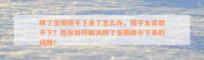 胖了玉镯摘不下来了怎么办，镯子太紧取不下？教你如何解决胖了玉镯摘不下来的问题！