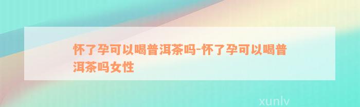 怀了孕可以喝普洱茶吗-怀了孕可以喝普洱茶吗女性