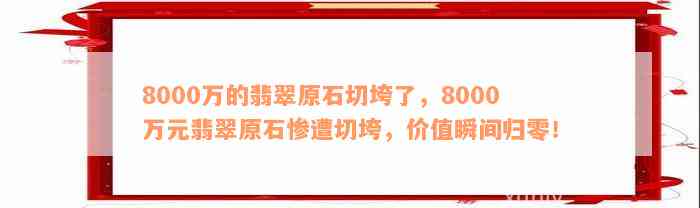 8000万的翡翠原石切垮了，8000万元翡翠原石惨遭切垮，价值瞬间归零！