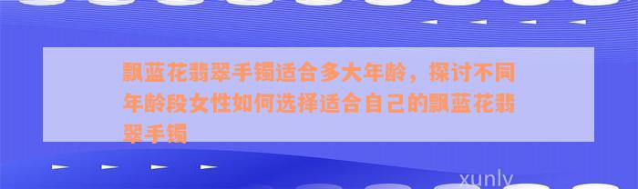 飘蓝花翡翠手镯适合多大年龄，探讨不同年龄段女性如何选择适合自己的飘蓝花翡翠手镯