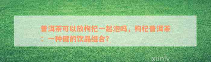 普洱茶可以放枸杞一起泡吗，枸杞普洱茶：一种健的饮品组合？