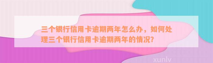 三个银行信用卡逾期两年怎么办，如何处理三个银行信用卡逾期两年的情况？