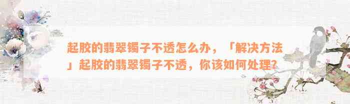 起胶的翡翠镯子不透怎么办，「解决方法」起胶的翡翠镯子不透，你该如何处理？