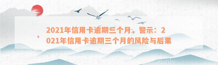 2021年信用卡逾期三个月，警示：2021年信用卡逾期三个月的风险与后果