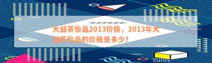 大益茶怡品2013价格，2013年大益茶怡品的价格是多少？