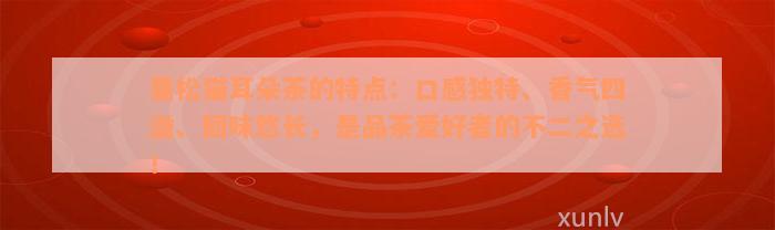 曼松猫耳朵茶的特点：口感独特、香气四溢、回味悠长，是品茶爱好者的不二之选！