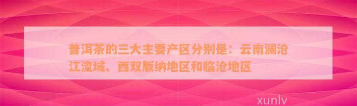 普洱茶的三大主要产区分别是：云南澜沧江流域、西双版纳地区和临沧地区