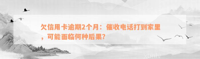 欠信用卡逾期2个月：催收电话打到家里，可能面临何种后果？