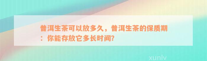 普洱生茶可以放多久，普洱生茶的保质期：你能存放它多长时间？