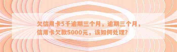 欠信用卡5千逾期三个月，逾期三个月，信用卡欠款5000元，该如何处理？