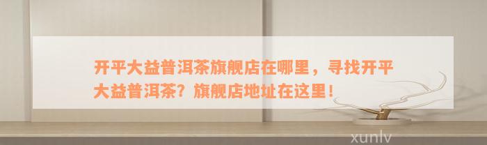 开平大益普洱茶旗舰店在哪里，寻找开平大益普洱茶？旗舰店地址在这里！